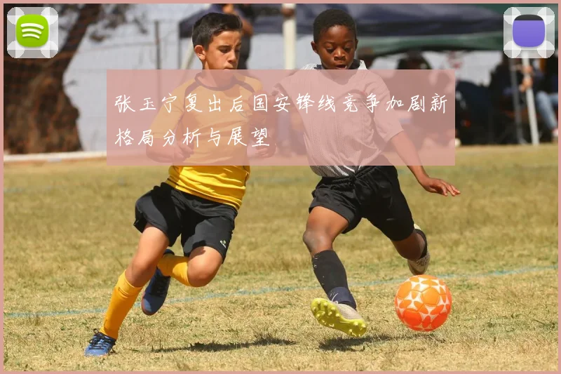 张玉宁复出后国安锋线竞争加剧新格局分析与展望