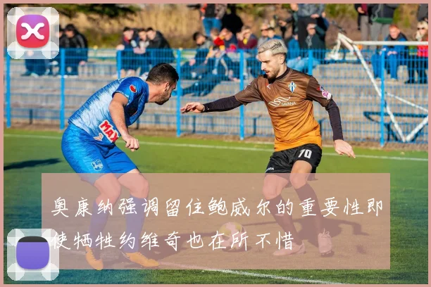 奥康纳强调留住鲍威尔的重要性即使牺牲约维奇也在所不惜