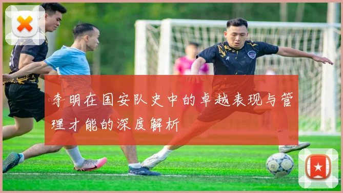 李明在国安队史中的卓越表现与管理才能的深度解析