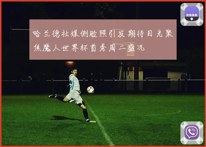 哈兰德社媒侧脸照引发期待目光聚焦魔人世界杯首秀周二盛况