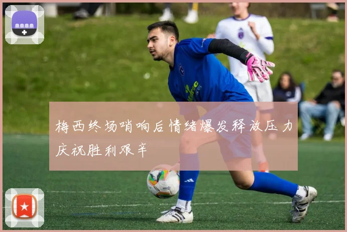梅西终场哨响后情绪爆发释放压力庆祝胜利艰辛