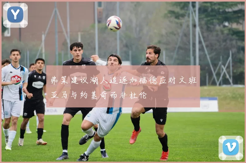弗莱建议湖人追逐加福德应对文班亚马与约基奇而非杜伦