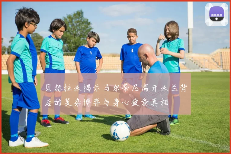 贝赫拉米揭示马尔蒂尼离开米兰背后的复杂博弈与身心疲惫真相