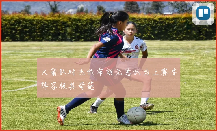 火箭队对杰伦布朗无意认为上赛季阵容极其奇葩
