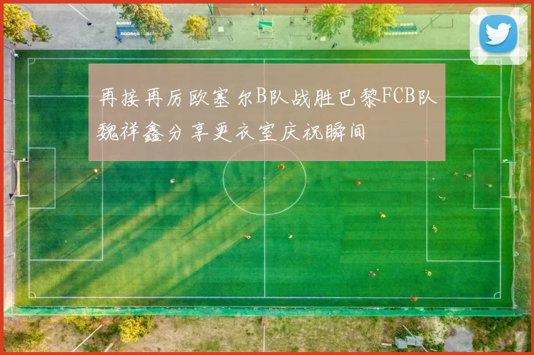 再接再厉欧塞尔B队战胜巴黎FCB队魏祥鑫分享更衣室庆祝瞬间