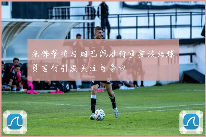 老佛爷将与姆巴佩进行重要谈话球员言行引发关注与争议