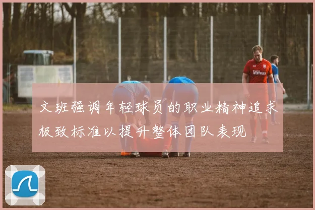 文班强调年轻球员的职业精神追求极致标准以提升整体团队表现