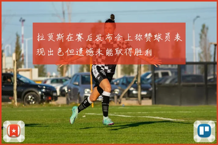 拉莫斯在赛后发布会上称赞球员表现出色但遗憾未能取得胜利