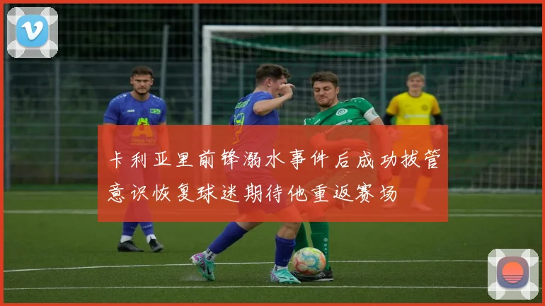卡利亚里前锋溺水事件后成功拔管意识恢复球迷期待他重返赛场