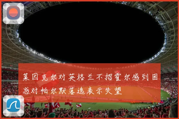 莱因克尔对英格兰不招霍尔感到困惑对帕尔默落选表示失望