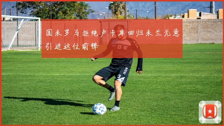 国米罗马拒绝卢卡库回归米兰无意引进这位前锋