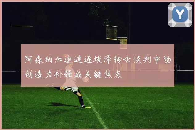 阿森纳加速追逐埃泽转会谈判中场创造力补强成关键焦点