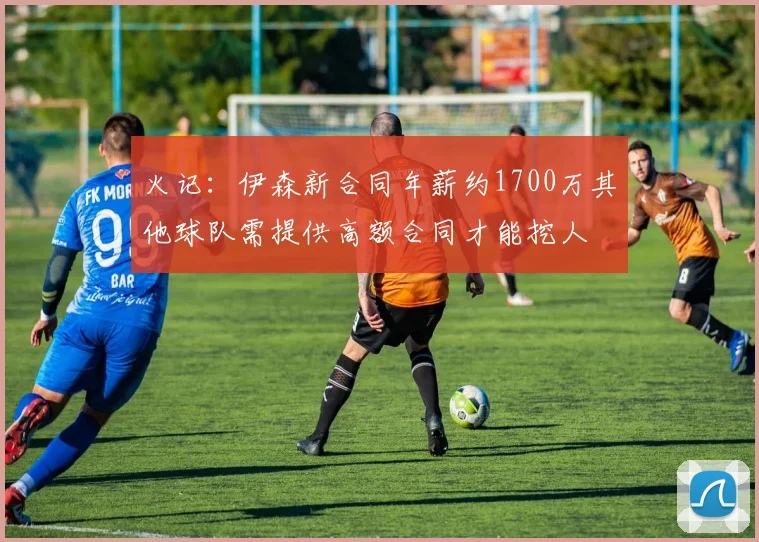 火记：伊森新合同年薪约1700万其他球队需提供高额合同才能挖人