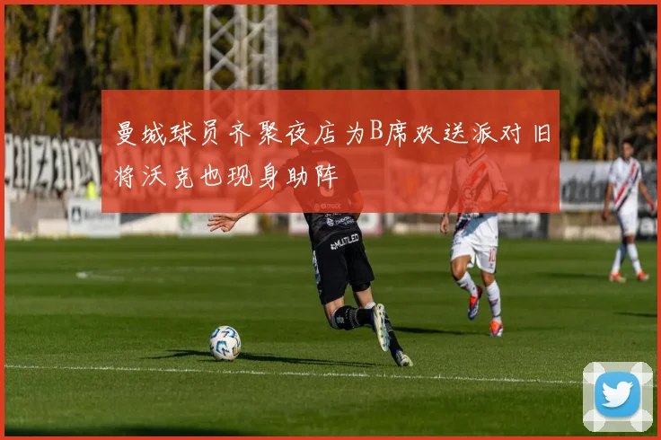 曼城球员齐聚夜店为B席欢送派对旧将沃克也现身助阵