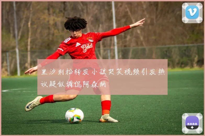 里沙利松转发小孩哭笑视频引发热议疑似调侃阿森纳