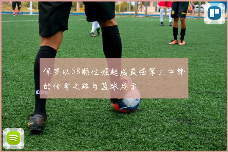 保罗以58顺位崛起成最强第三中锋的传奇之路与篮球启示
