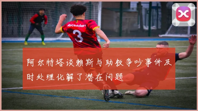阿尔特塔谈赖斯与助教争吵事件及时处理化解了潜在问题
