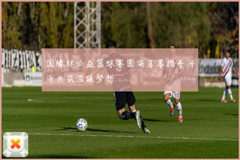 国缘杯公益篮球赛圆满落幕携手河海共筑温暖梦想