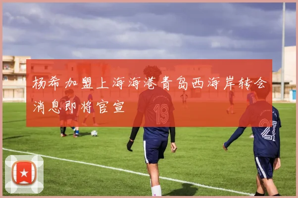 杨希加盟上海海港青岛西海岸转会消息即将官宣