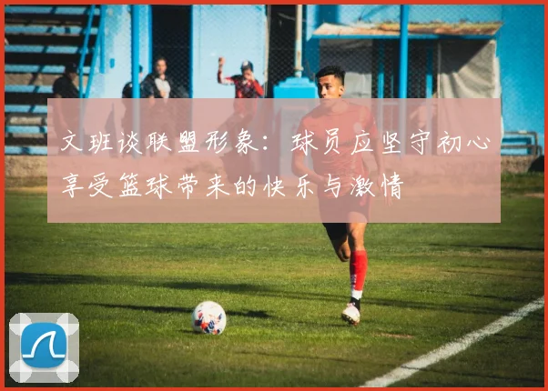 文班谈联盟形象：球员应坚守初心享受篮球带来的快乐与激情