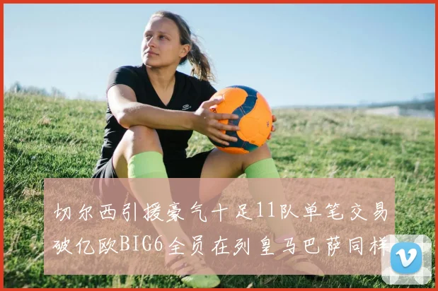 切尔西引援豪气十足11队单笔交易破亿欧BIG6全员在列皇马巴萨同样参与