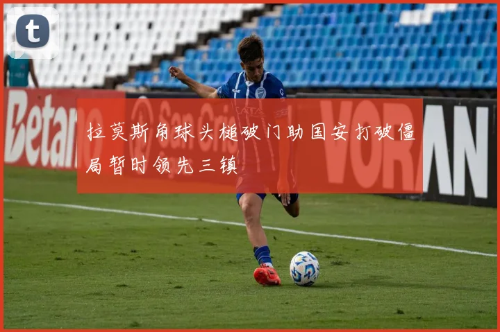 拉莫斯角球头槌破门助国安打破僵局暂时领先三镇