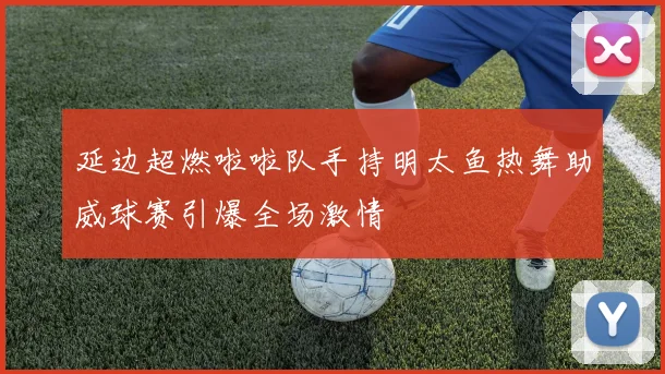 延边超燃啦啦队手持明太鱼热舞助威球赛引爆全场激情
