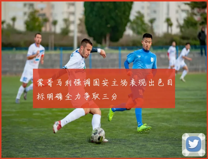 蒙哥马利强调国安主场表现出色目标明确全力争取三分