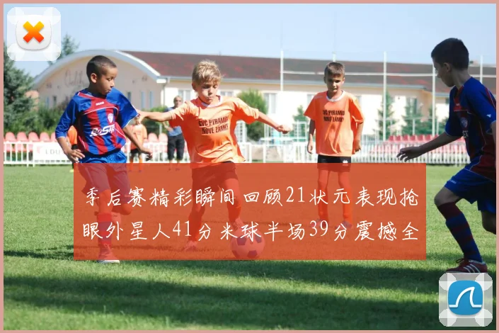季后赛精彩瞬间回顾21状元表现抢眼外星人41分米球半场39分震撼全场