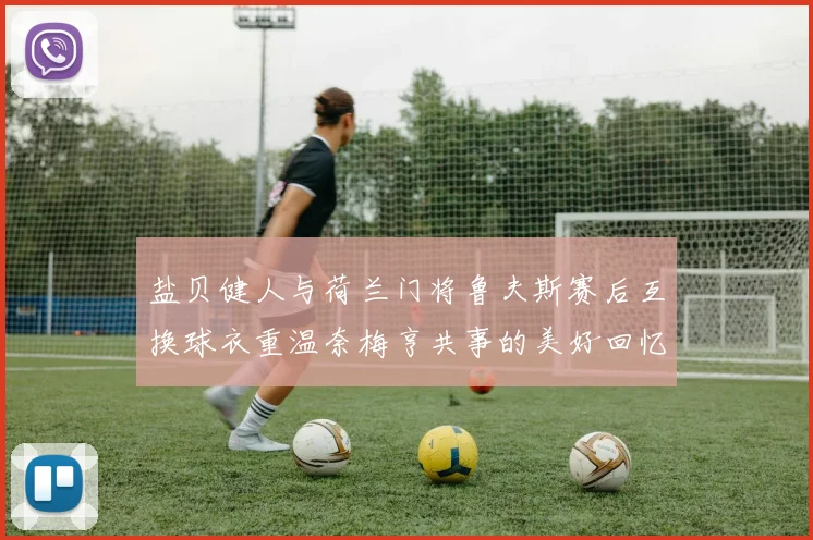 盐贝健人与荷兰门将鲁夫斯赛后互换球衣重温奈梅亨共事的美好回忆