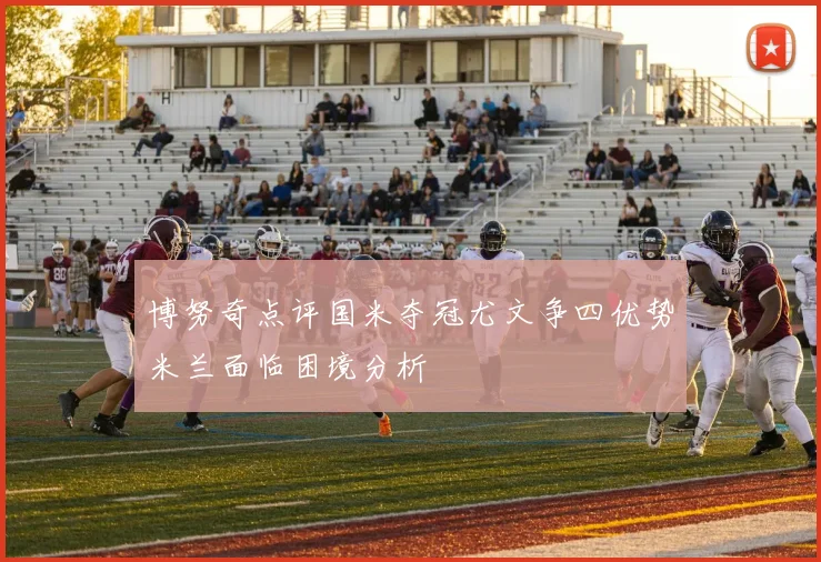 博努奇点评国米夺冠尤文争四优势米兰面临困境分析