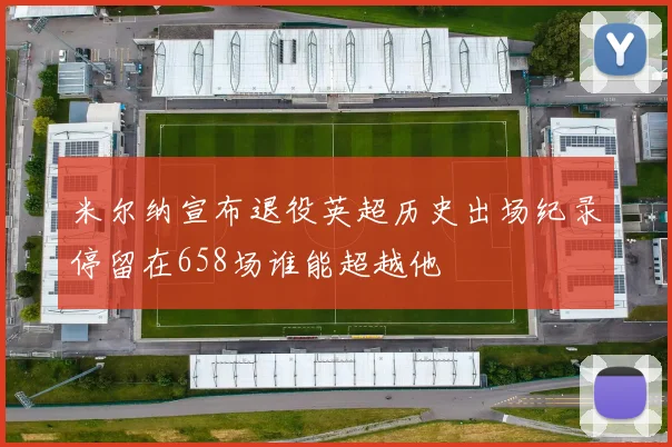 米尔纳宣布退役英超历史出场纪录停留在658场谁能超越他