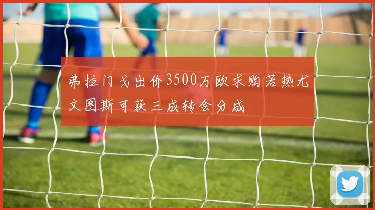 弗拉门戈出价3500万欧求购若热尤文图斯可获三成转会分成
