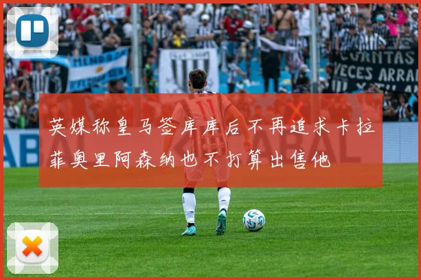 英媒称皇马签库库后不再追求卡拉菲奥里阿森纳也不打算出售他