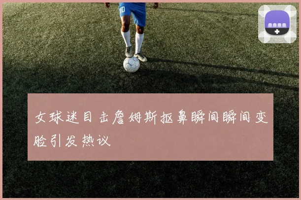 女球迷目击詹姆斯抠鼻瞬间瞬间变脸引发热议