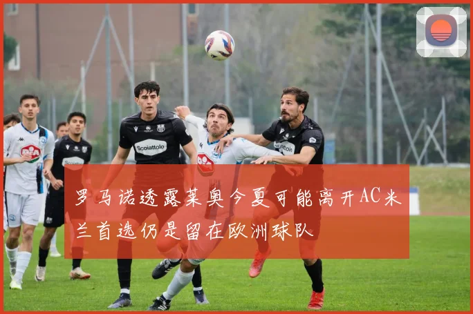 罗马诺透露莱奥今夏可能离开AC米兰首选仍是留在欧洲球队