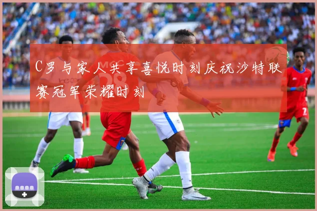 C罗与家人共享喜悦时刻庆祝沙特联赛冠军荣耀时刻