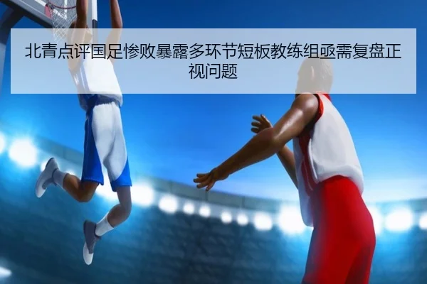 北青点评国足惨败暴露多环节短板教练组亟需复盘正视问题